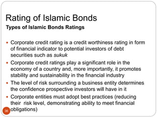 Rating of Islamic Bonds
Types of Islamic Bonds Ratings
 Corporate credit rating is a credit worthiness rating in form
of financial indicator to potential investors of debt
securities such as sukuk
 Corporate credit ratings play a significant role in the
economy of a country and, more importantly, it promotes
stability and sustainability in the financial industry
 The level of risk surrounding a business entity determines
the confidence prospective investors will have in it
 Corporate entities must adopt best practices (reducing
their risk level, demonstrating ability to meet financial
obligations)
36
 