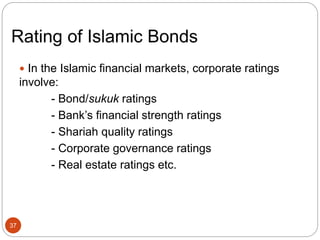 Rating of Islamic Bonds
 In the Islamic financial markets, corporate ratings
involve:
- Bond/sukuk ratings
- Bank’s financial strength ratings
- Shariah quality ratings
- Corporate governance ratings
- Real estate ratings etc.
37
 