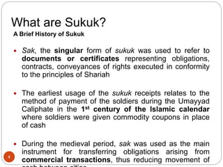 What are Sukuk?
A Brief History of Sukuk
 Sak, the singular form of sukuk was used to refer to
documents or certificates representing obligations,
contracts, conveyances of rights executed in conformity
to the principles of Shariah
 The earliest usage of the sukuk receipts relates to the
method of payment of the soldiers during the Umayyad
Caliphate in the 1st century of the Islamic calendar
where soldiers were given commodity coupons in place
of cash
 During the medieval period, sak was used as the main
instrument for transferring obligations arising from
commercial transactions, thus reducing movement of
4
 