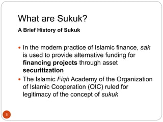 What are Sukuk?
5
A Brief History of Sukuk
 In the modern practice of Islamic finance, sak
is used to provide alternative funding for
financing projects through asset
securitization
 The Islamic Fiqh Academy of the Organization
of Islamic Cooperation (OIC) ruled for
legitimacy of the concept of sukuk
 