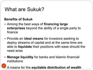 What are Sukuk?
Benefits of Sukuk
 Among the best ways of financing large
enterprises beyond the ability of a single party to
finance
 Provide an ideal means for investors seeking to
deploy streams of capital and at the same time are
able to liquidate their positions with ease should the
need arise
 Manage liquidity for banks and Islamic financial
institutions
 A means for the equitable distribution of wealth
6
 