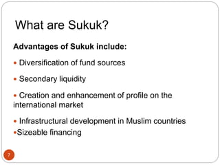 What are Sukuk?
Advantages of Sukuk include:
 Diversification of fund sources
 Secondary liquidity
 Creation and enhancement of profile on the
international market
 Infrastructural development in Muslim countries
Sizeable financing
7
 