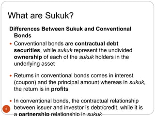 What are Sukuk?
Differences Between Sukuk and Conventional
Bonds
 Conventional bonds are contractual debt
securities, while sukuk represent the undivided
ownership of each of the sukuk holders in the
underlying asset
 Returns in conventional bonds comes in interest
(coupon) and the principal amount whereas in sukuk,
the return is in profits
 In conventional bonds, the contractual relationship
between issuer and investor is debt/credit, while it is
8
 