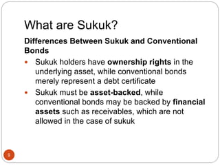 What are Sukuk?
9
Differences Between Sukuk and Conventional
Bonds
 Sukuk holders have ownership rights in the
underlying asset, while conventional bonds
merely represent a debt certificate
 Sukuk must be asset-backed, while
conventional bonds may be backed by financial
assets such as receivables, which are not
allowed in the case of sukuk
 