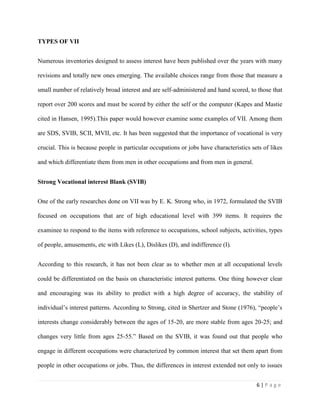 Conventional- details, clerical.Holland’s personality theory of career development has a powerful impact on the field of career counseling and interest assessment that many interest inventories formulated include scales that measure interests related to Holland’s six types.<br />BASIC ASSUMPTIONS<br />Bordin, cited in Shertzer and stone (1976), presents two corollaries on his assumption on the nature of VII. These corollaries are:<br />The degree of clarity of an interest type will vary positively with the degree acceptance of the occupational stereotypes as self-descriptive, and