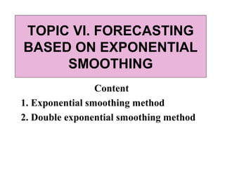 TOPIC VI. FORECASTING 
BASED ON EXPONENTIAL 
SMOOTHING 
Content 
1. Exponential smoothing method 
2. Double exponential smoothing method 
 