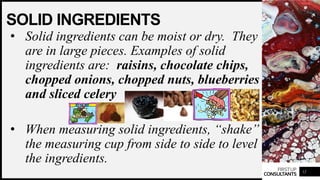 FIRSTUP
CONSULTANTS
SOLID INGREDIENTS
• Solid ingredients can be moist or dry. They
are in large pieces. Examples of solid
ingredients are: raisins, chocolate chips,
chopped onions, chopped nuts, blueberries
and sliced celery
• When measuring solid ingredients, “shake”
the measuring cup from side to side to level
the ingredients.
12
 