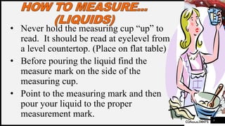 FIRSTUP
CONSULTANTS
• Never hold the measuring cup “up” to
read. It should be read at eyelevel from
a level countertop. (Place on flat table)
• Before pouring the liquid find the
measure mark on the side of the
measuring cup.
• Point to the measuring mark and then
pour your liquid to the proper
measurement mark. 4
 