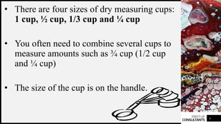 FIRSTUP
CONSULTANTS
• There are four sizes of dry measuring cups:
1 cup, ½ cup, 1/3 cup and ¼ cup
• You often need to combine several cups to
measure amounts such as ¾ cup (1/2 cup
and ¼ cup)
• The size of the cup is on the handle.
6
 