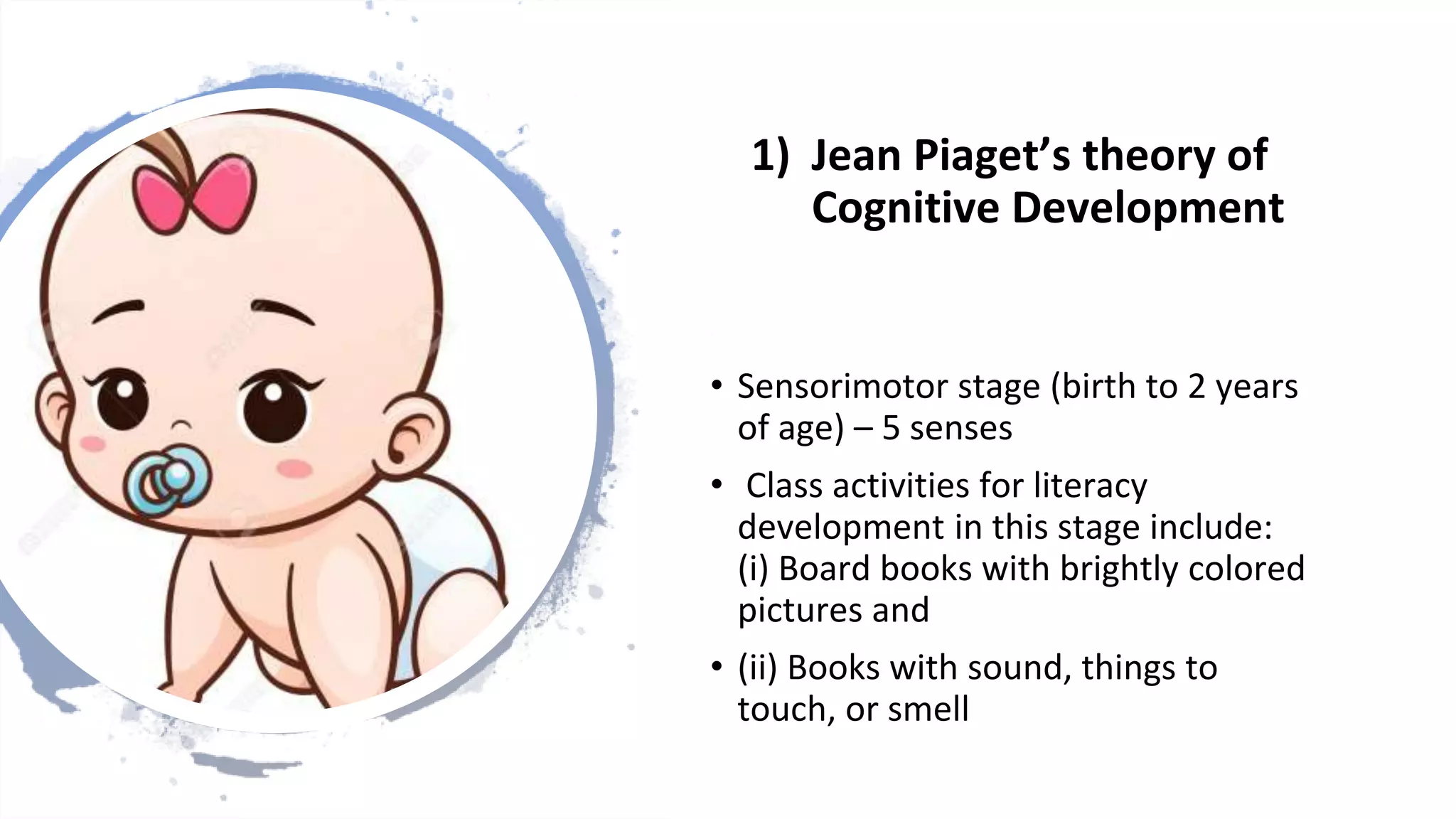 1) Jean Piaget’s theory of
Cognitive Development
• Sensorimotor stage (birth to 2 years
of age) – 5 senses
• Class activities for literacy
development in this stage include:
(i) Board books with brightly colored
pictures and
• (ii) Books with sound, things to
touch, or smell
 