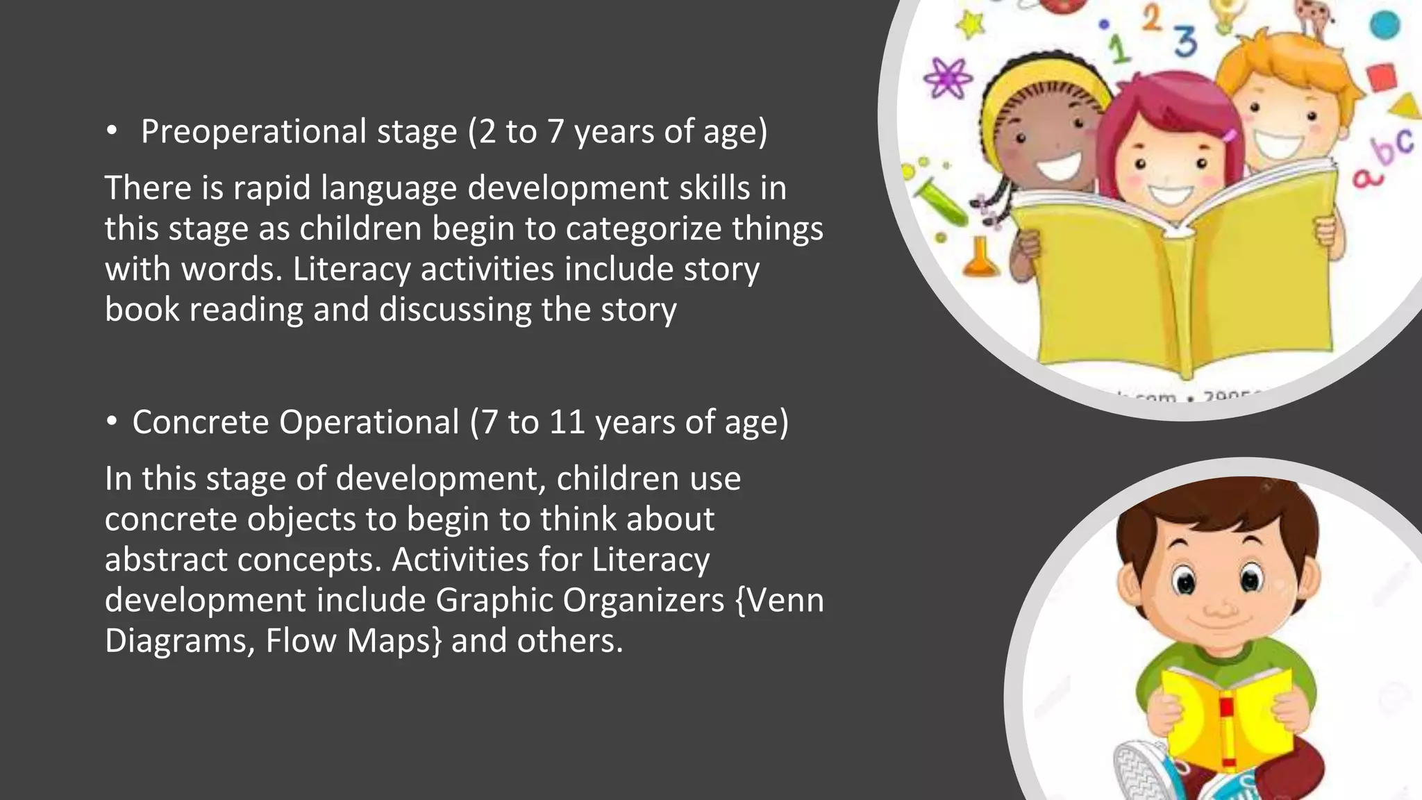 • Preoperational stage (2 to 7 years of age)
There is rapid language development skills in
this stage as children begin to categorize things
with words. Literacy activities include story
book reading and discussing the story
• Concrete Operational (7 to 11 years of age)
In this stage of development, children use
concrete objects to begin to think about
abstract concepts. Activities for Literacy
development include Graphic Organizers {Venn
Diagrams, Flow Maps} and others.
 
