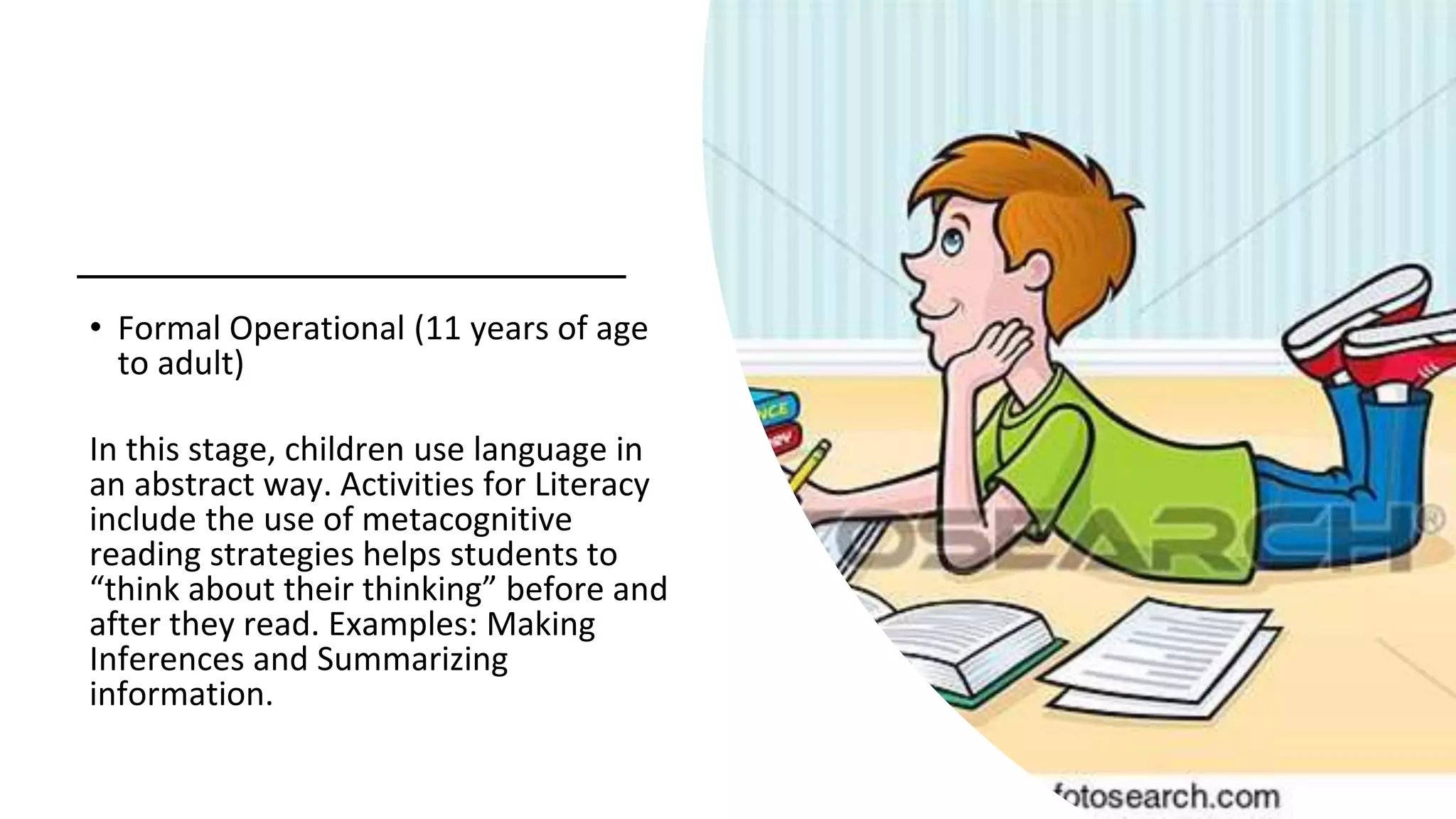 • Formal Operational (11 years of age
to adult)
In this stage, children use language in
an abstract way. Activities for Literacy
include the use of metacognitive
reading strategies helps students to
“think about their thinking” before and
after they read. Examples: Making
Inferences and Summarizing
information.
 