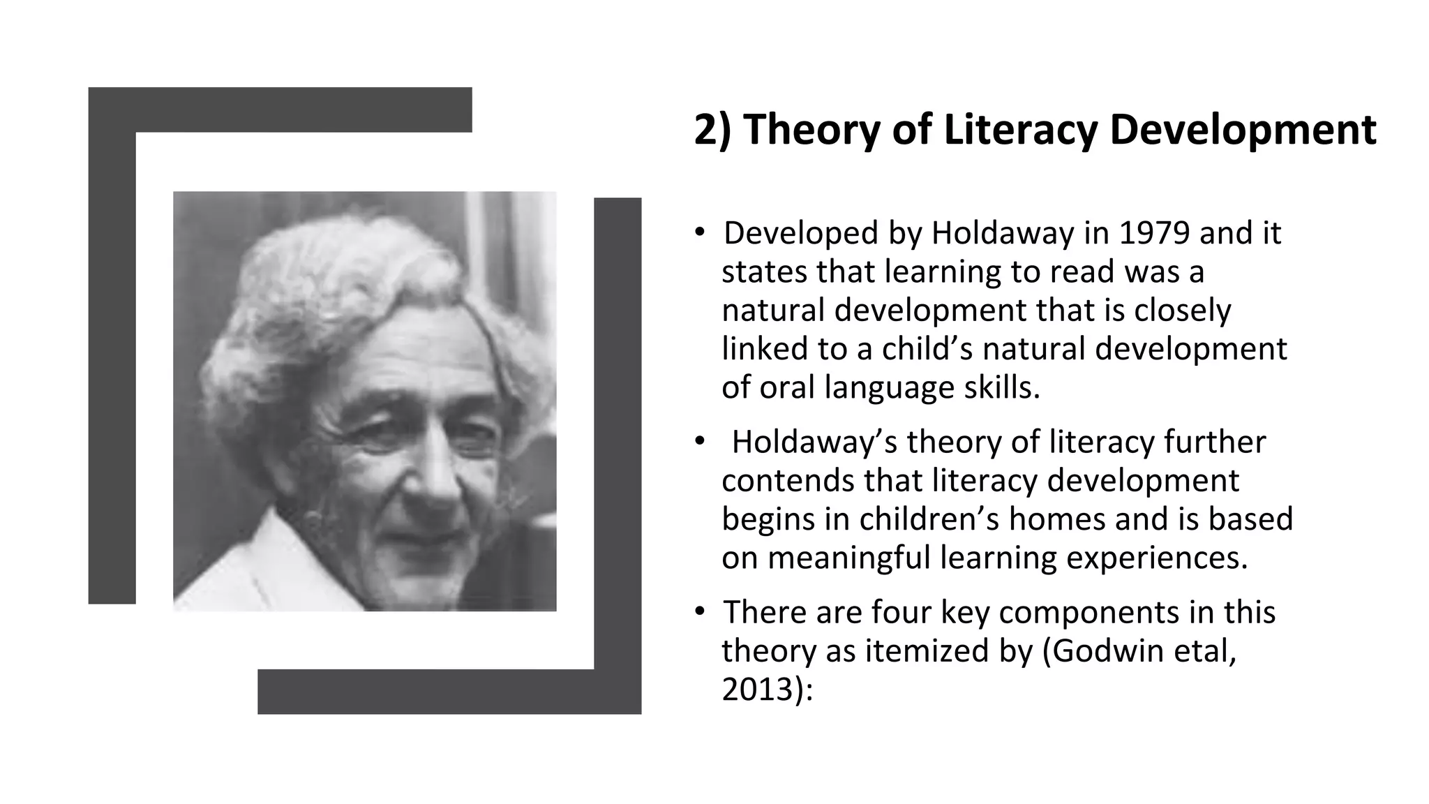 2) Theory of Literacy Development
• Developed by Holdaway in 1979 and it
states that learning to read was a
natural development that is closely
linked to a child’s natural development
of oral language skills.
• Holdaway’s theory of literacy further
contends that literacy development
begins in children’s homes and is based
on meaningful learning experiences.
• There are four key components in this
theory as itemized by (Godwin etal,
2013):
 