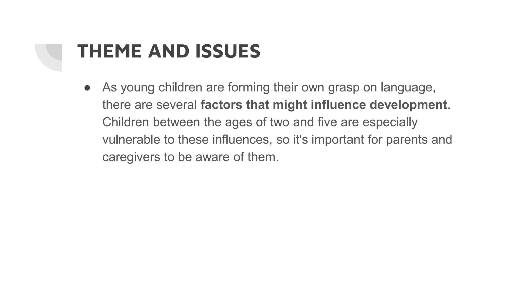 THEME AND ISSUES
● As young children are forming their own grasp on language,
there are several factors that might influence development.
Children between the ages of two and five are especially
vulnerable to these influences, so it's important for parents and
caregivers to be aware of them.
 