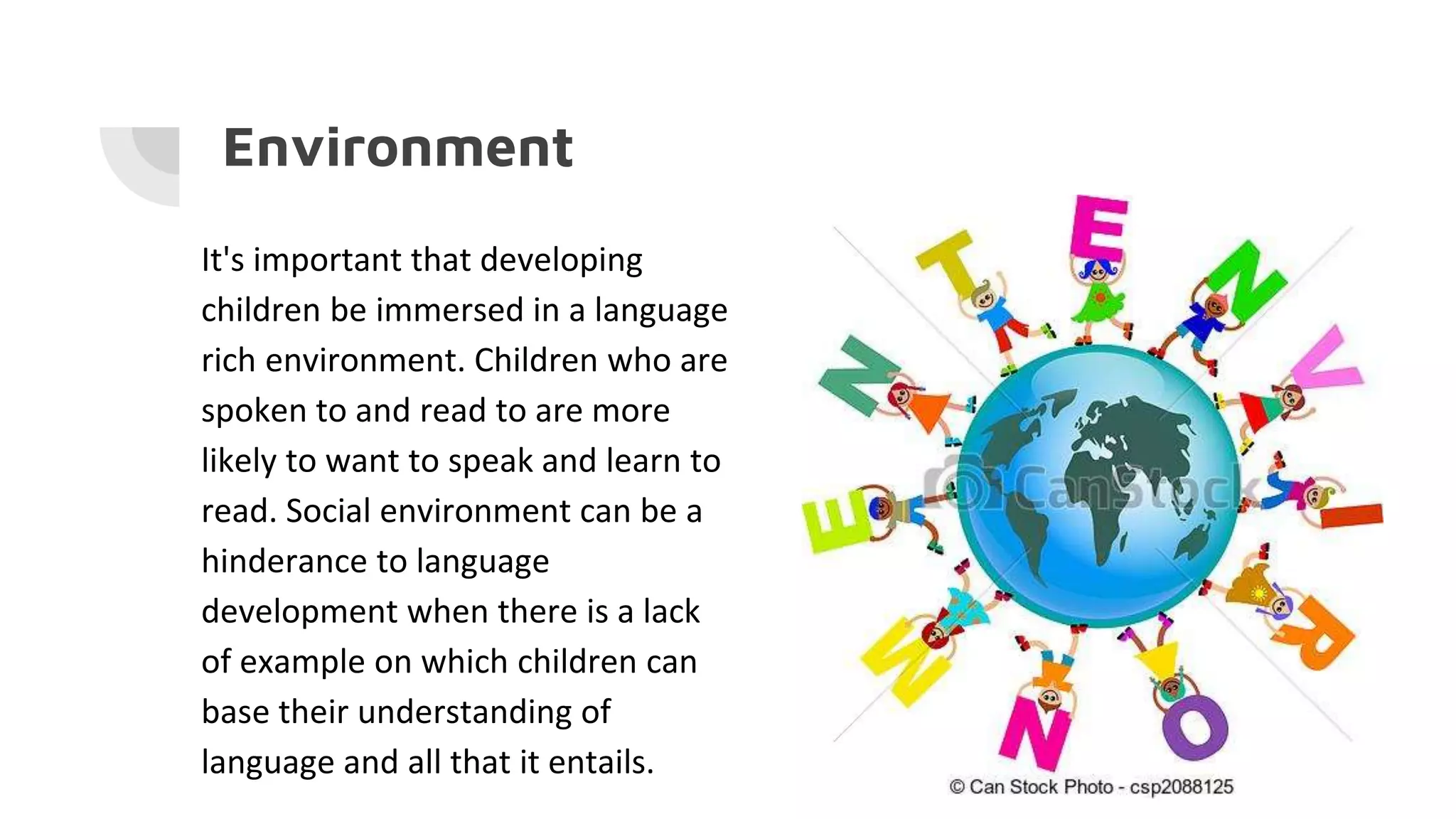 Environment
It's important that developing
children be immersed in a language
rich environment. Children who are
spoken to and read to are more
likely to want to speak and learn to
read. Social environment can be a
hinderance to language
development when there is a lack
of example on which children can
base their understanding of
language and all that it entails.
 