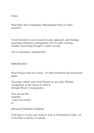 Topic:
What Role Does Emergency Management Play in Cyber
security?
I look forward to your research scope, approach, and findings
regarding emergency management role in cyber security.
Another interesting thought is cyber security
role in emergency management.
IMPORTANT!
Final Project must be at least 10 APA-formatted and referenced
pages
You must submit your Final Project as any other Written
Assignment in the course to Turn It
through Week 8 Assignments.
You can use the
template
I have developed
or
(Research Methods) Template
Your goal is to get your work to Turn It In Similarity Index of
in the blue or green, or around
 