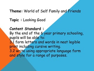 Theme: World of Self Family and Friends
Topic : Looking Good

Content Standard :
By the end of the 6 year primary schooling,
pupils will be able to:
3.1 form letters and words in neat legible
print including cursive writing.
3.2 write using appropriate language form
and style for a range of purposes.

 