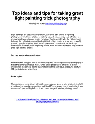 Top ideas and tips for taking great
  light painting trick photography
                     Written by Jim T May (http://trick-photography.org)




Light paintings are beautiful and dramatic, and looks a bit similar to lightning
photography. In lightning photos, something about the awesome power of nature in
comparison to our existence is very humbling. This is probably why the high contrast
between the night darkness and the bright ﬂash of light results in some very powerful
photos. Light paintings are softer and more ethereal, but still have the same high
contrast and dramatic effect if lightning photos. Here are some top tips to help you take
great light painting photos.


Set your camera to manual mode


One of the ﬁrst thing you should do when preparing to take light painting photography is
to set the camera to manual mode. Since all the preparations are done in a dark
environment the camera cannot automatically set the right focus, exposure, aperture,
ISO, white balance, and others.


Use a tripod


Make sure your camera is on a tripod because you are going to take photos in low light
conditions. Increased exposure time and high ISO guarantees blurring and noise if your
camera isn't on a stable platform. It also mean you get to do the painting yourself!




      Click here now to learn all the latest and best tricks from the best trick
                            photography book online!
 