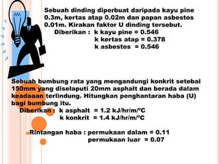 Sebuah dinding diperbuat daripada kayu pine
0.3m, kertas atap 0.02m dan papan asbestos
0.01m. Kirakan faktor U dinding tersebut.
Diberikan : k kayu pine = 0.546
k kertas atap = 0.378
k asbestos = 0.546
Sebuah bumbung rata yang mengandungi konkrit setebal
150mm yang diselaputi 20mm asphalt dan berada dalam
keadaaan terlindung. Hitungkan penghantaran haba (U)
bagi bumbung itu.
Diberikan : k asphalt = 1.2 kJ/hr/m/ºC
k konkrit = 1.4 kJ/hr/m/ºC
Rintangan haba : permukaan dalam = 0.11
permukaan luar = 0.07
 