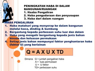 PENINGKATAN HABA DI DALAM
BANGUNAN/RUANGAN
1. Haaba Pengaliran
2. Haba pengudaraan dan penyusupan
3. Haba dari dalam ruangan
HABA PENGALIRAN
1. Haba matahari yang menyerap ke dalam bangunan
melalui kaca, dinding & bumbung
2. Bergantung kepada perbezaan suhu luar dan dalam
3. Haba yang mengalir bergantung kepada jenis bahan
binaan dan keluasan permukaan
4. Setiap jenis bahan mempunyai faktor penghantaran haba
(faktor U) yang berlainan
Q = A X U X TD
Dimana Q = jumlah pengaliran haba
A = luas permukaan
U = U faktor
TD= perbezaan suhu
 