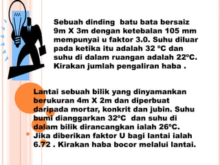 Sebuah dinding batu bata bersaiz
9m X 3m dengan ketebalan 105 mm
mempunyai u faktor 3.0. Suhu diluar
pada ketika itu adalah 32 ºC dan
suhu di dalam ruangan adalah 22ºC.
Kirakan jumlah pengaliran haba .
Lantai sebuah bilik yang dinyamankan
berukuran 4m X 2m dan diperbuat
daripada mortar, konkrit dan jubin. Suhu
bumi dianggarkan 32ºC dan suhu di
dalam bilik dirancangkan ialah 26ºC.
Jika diberikan faktor U bagi lantai ialah
6.72 . Kirakan haba bocor melalui lantai.
 