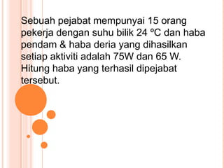 Sebuah pejabat mempunyai 15 orang
pekerja dengan suhu bilik 24 ºC dan haba
pendam & haba deria yang dihasilkan
setiap aktiviti adalah 75W dan 65 W.
Hitung haba yang terhasil dipejabat
tersebut.
 