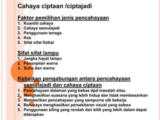 Cahaya ciptaan /ciptajadi
Faktor pemilihan jenis pencahayaan
1. Kuantiti cahaya
2. Cahaya semulajadi
3. Penggunaan tenaga
4. Kos
5. Sifat sifat fizikal
Sifat sifat lampu
1. Jangka hayat lampu
2. Penonjolan warna
3. Suhu dan warna
Kebaikan pengabungan antara pencahayaan
semulajadi dan cahaya ciptaan
1. Pencahayaan dalaman yang bebas dpd masalah silau
2. Menghasilkan suasana yang lebih hidup dan tidak membosankan
3. Memberikan pencahayaan yang sempurna utk bekerja
4. Berupaya menghasilkan persekitaran visual yang selesa
5. Penggunaan siling yang rendah dan bilik yang lebih dalam dapat
diterapkan
 