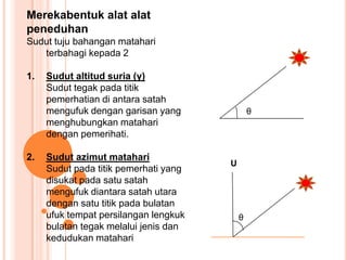 Merekabentuk alat alat
peneduhan
Sudut tuju bahangan matahari
terbahagi kepada 2
1. Sudut altitud suria (γ)
Sudut tegak pada titik
pemerhatian di antara satah
mengufuk dengan garisan yang
menghubungkan matahari
dengan pemerihati.
2. Sudut azimut matahari
Sudut pada titik pemerhati yang
disukat pada satu satah
mengufuk diantara satah utara
dengan satu titik pada bulatan
ufuk tempat persilangan lengkuk
bulatan tegak melalui jenis dan
kedudukan matahari
θ
U
θ
 