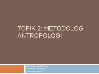 TOPIK 2: METODOLOGI
ANTROPOLOGI
Perbezaan Antara Metodologi
•Penyelidikan Antropologi
•Penyelidikan Sosiologi
 