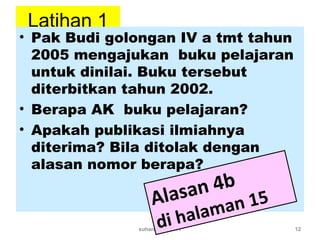 Latihan 1
• Pak Budi golongan IV a tmt tahun
2005 mengajukan buku pelajaran
untuk dinilai. Buku tersebut
diterbitkan tahun 2002.
• Berapa AK buku pelajaran?
• Apakah publikasi ilmiahnya
diterima? Bila ditolak dengan
alasan nomor berapa?
suhardjono 2011 12
Alasan 4b
di halaman 15
 