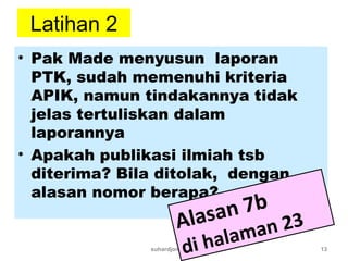 Latihan 2
• Pak Made menyusun laporan
PTK, sudah memenuhi kriteria
APIK, namun tindakannya tidak
jelas tertuliskan dalam
laporannya
• Apakah publikasi ilmiah tsb
diterima? Bila ditolak, dengan
alasan nomor berapa?
suhardjono 2011 13
Alasan 7b
di halaman 23
 