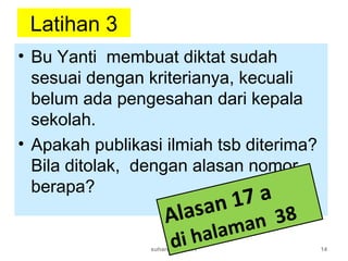 Latihan 3
• Bu Yanti membuat diktat sudah
sesuai dengan kriterianya, kecuali
belum ada pengesahan dari kepala
sekolah.
• Apakah publikasi ilmiah tsb diterima?
Bila ditolak, dengan alasan nomor
berapa?
suhardjono 2011 14
Alasan 17 a
di halaman 38
 