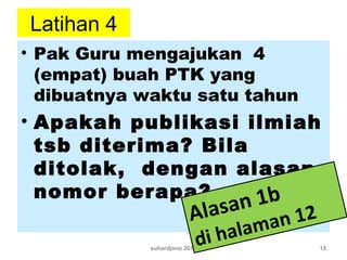 Latihan 4
• Pak Guru mengajukan 4
(empat) buah PTK yang
dibuatnya waktu satu tahun
• Apakah publikasi ilmiah
tsb diterima? Bila
ditolak, dengan alasan
nomor berapa?
suhardjono 2011 15
Alasan 1b
di halaman 12
 