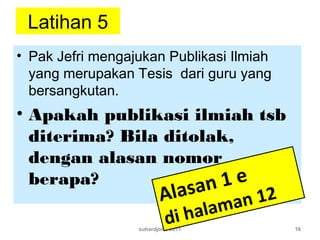 Latihan 5
• Pak Jefri mengajukan Publikasi Ilmiah
yang merupakan Tesis dari guru yang
bersangkutan.
• Apakah publikasi ilmiah tsb
diterima? Bila ditolak,
dengan alasan nomor
berapa?
suhardjono 2011 16
Alasan 1 e
di halaman 12
 