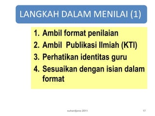 1. Ambil format penilaian
2. Ambil Publikasi Ilmiah (KTI)
3. Perhatikan identitas guru
4. Sesuaikan dengan isian dalam
format
suhardjono 2011 17
 