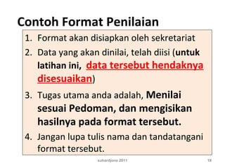 Contoh Format Penilaian
1. Format akan disiapkan oleh sekretariat
2. Data yang akan dinilai, telah diisi (untuk
latihan ini, data tersebut hendaknya
disesuaikan)
3. Tugas utama anda adalah, Menilai
sesuai Pedoman, dan mengisikan
hasilnya pada format tersebut.
4. Jangan lupa tulis nama dan tandatangani
format tersebut.
suhardjono 2011 18
 