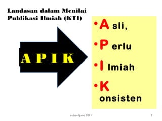 suhardjono 2011 2
Landasan dalam Menilai
Publikasi Ilmiah (KTI)
A P I K
•A sli,
•P erlu
•I lmiah
•K
onsisten
 