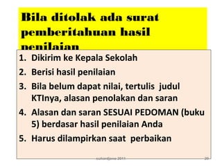 Bila ditolak ada surat
pemberitahuan hasil
penilaian
1. Dikirim ke Kepala Sekolah
2. Berisi hasil penilaian
3. Bila belum dapat nilai, tertulis judul
KTInya, alasan penolakan dan saran
4. Alasan dan saran SESUAI PEDOMAN (buku
5) berdasar hasil penilaian Anda
5. Harus dilampirkan saat perbaikan
suhardjono 2011 20
 
