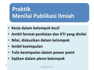 • Kerja dalam kelompok kecil
• Ambil format penilaian dan KTI yang dinilai
• Nilai, diskusikan dalam kelompok
• Ambil kesimpulan
• Tulis kesimpulan dalam power point
• Sajikan dalam pleno kelompok
suhardjono 2011
25
 