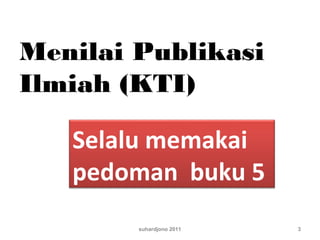 Menilai Publikasi
Ilmiah (KTI)
suhardjono 2011 3
Selalu memakai
pedoman buku 5
 
