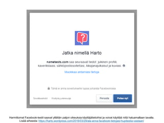 Harmittomat Facebook-testit saavat yllättän paljon oikeuksia käyttäjätietoihisi ja voivat käyttää niitä haluamallaan tavalla.
Lisää aiheesta: https://harto.wordpress.com/2016/03/29/ala-anna-facebook-tietojasi-hupitestia-vastaan/
 