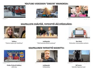 YOUTUBE-VIDEOIDEN ”OIKEITA” MAINOKSIA:
KAUPALLISTA SISÄLTÖÄ, YHTEISTYÖ JÄÄ EPÄSELVÄKSI:
KAUPALLINEN YHTEISTYÖ MAINITTU:
Soikkuu
”Clarion tarjosi yön hotellissa”
Pinkku Pinsku & Soikkuu
Jaffa-kisa
eeddspeaks
”Ville Ruotsista lähetti juotavaa”
Roni Back
Nintendon mainosvideo uutisena
eeddspeaks
Sirkkasuklaa
MrTuomo
Valmiiksi hajonnut tuoli
 