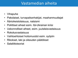 • Vihapuhe
• Pakolaiset, turvapaikanhakijat, maahanmuuttajat
• Äärioikeistolaisuus, natsismi
• Poliittiset aiheet esim. Itä-Ukrainan kriisi
• Uskonnolliset aiheet, esim. juutalaisvastaisuus
• Rokotusvastaisuus
• Vaihtoehtoiset hoitomuodot esim. syöpiin
• Rikokset, laki ja oikeuden päätökset
• Salaliittoteoriat
Vastamedian aiheita
 