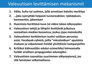 1. Väite, huhu tai uutinen, jolle annetaan haluttu merkitys
2. …joka synnyttää helposti tunnereaktion: tykkäyksen,
kommentin, jakamisen
3. Huomiota herättävä kuva tai video takaa näkyvyyden
4. Valeuutisen tekijä ja lähipiiri levittävät julkaisua
sosiaalisen median kanavissa, joskus jopa mainoksilla
5. Valeuutisten levittämisen tueksi voidaan perustaa
esim. Facebook-ryhmiä, joilla ”rekrytoidaan” apulaisia
mukaan ja valjastetaan heidät yksittäisiin kampanjoihin
6. Kriitikot käännetään eduksi esimerkiksi leimaamalla
heidät virallisen propagandan edustajiksi.
7. Valeuutinen saavuttaa suurimman näkyvyytensä, jos
sitä lainataan valtamediassa.
Valeuutisen levittämisen mekanismit
 