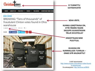 Lisää tapauksesta:
http://www.snopes.com/clinton-votes-found-
in-warehouse/
Kuvakaappaus: http://archive.is/5lfHH
EI TUNNETTU
UUTISSIVUSTO
KOVA VÄITE.
KUINKA USKOTTAVAA ON,
ETTÄ TÄMÄN TASON
SKUUPPI JULKAISTAISIIN
TÄLLÄ SIVUSTOLLA?
KIRJOITTAJAN NIMI
PUUTTUU.
KUVASSA ON
KUMMALLISIA TUHRUJA –
ONKO SITÄ MUOKATTU?
 