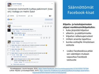 Kuvakaappaus: Jounin kauppa, 2016, https://www.facebook.com/Jouninkauppa/posts/10154193557787094
Lähde: Kilpailu- ja kuluttajavirasto, 2015, https://www.kkv.fi/ratkaisut-ja-julkaisut/julkaisut/kuluttaja-asiamiehen-
linjaukset/aihekohtaiset/markkinointiarpajaiset/
Kilpailu- ja kuluttajaviraston
ohjeet markkinointikilpailuihin:
• kuka järjestää kilpailun
• alkamis- ja päättymisaika
• kilpailun ratkaisuperusteet
• milloin arvonta tapahtuu
• kuinka voittajille ilmoitetaan
voitosta
• Lisäksi Facebookissa pitää
sen sääntöjen mukaan
vapauttaa Facebook
vastuusta
Säännöttömät
Facebook-kisat
 