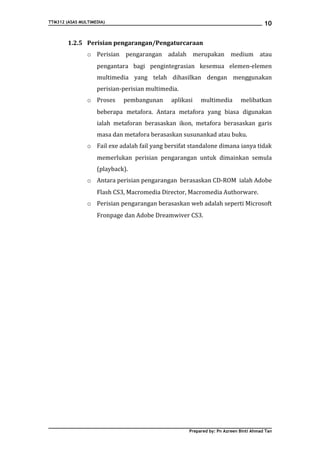 TTM312 (ASAS MULTIMEDIA)                                                              10


        1.2.5 Perisian pengarangan/Pengaturcaraan
                o Perisian pengarangan adalah merupakan medium atau
                    pengantara bagi pengintegrasian kesemua elemen-elemen
                    multimedia yang telah dihasilkan dengan menggunakan
                    perisian-perisian multimedia.
                o Proses     pembangunan      aplikasi   multimedia        melibatkan
                    beberapa metafora. Antara metafora yang biasa digunakan
                    ialah metaforan berasaskan ikon, metafora berasaskan garis
                    masa dan metafora berasaskan susunankad atau buku.
                o Fail exe adalah fail yang bersifat standalone dimana ianya tidak
                    memerlukan perisian pengarangan untuk dimainkan semula
                    (playback).
                o Antara perisian pengarangan berasaskan CD-ROM ialah Adobe
                    Flash CS3, Macromedia Director, Macromedia Authorware.
                o Perisian pengarangan berasaskan web adalah seperti Microsoft
                    Fronpage dan Adobe Dreamwiver CS3.




                                                    Prepared by: Pn Azreen Binti Ahmad Tan
 