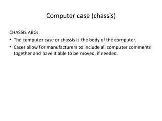 Computer case (chassis)

CHASSIS ABCs
• The computer case or chassis is the body of the computer.
• Cases allow for manufacturers to include all computer comments
  together and have it able to be moved, if needed.
 