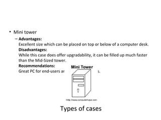 • Mini tower
  – Advantages:
    Excellent size which can be placed on top or below of a computer desk.
    Disadvantages:
    While this case does offer upgradability, it can be filled up much faster
    than the Mid-Sized tower.
    Recommendations:
    Great PC for end-users and small businesses.




                           Types of cases
 
