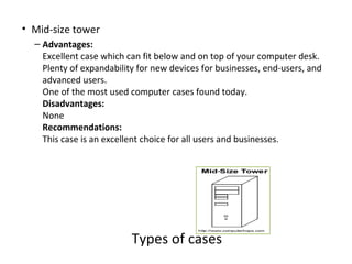 • Mid-size tower
  – Advantages:
    Excellent case which can fit below and on top of your computer desk.
    Plenty of expandability for new devices for businesses, end-users, and
    advanced users.
    One of the most used computer cases found today.
    Disadvantages:
    None
    Recommendations:
    This case is an excellent choice for all users and businesses.




                          Types of cases
 